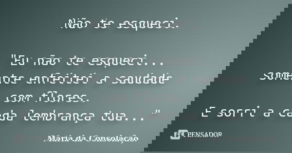 Não te esqueci. "Eu não te esqueci... somente enfeitei a saudade com flores. E sorri a cada lembrança tua..."... Frase de Maria da Consolação.
