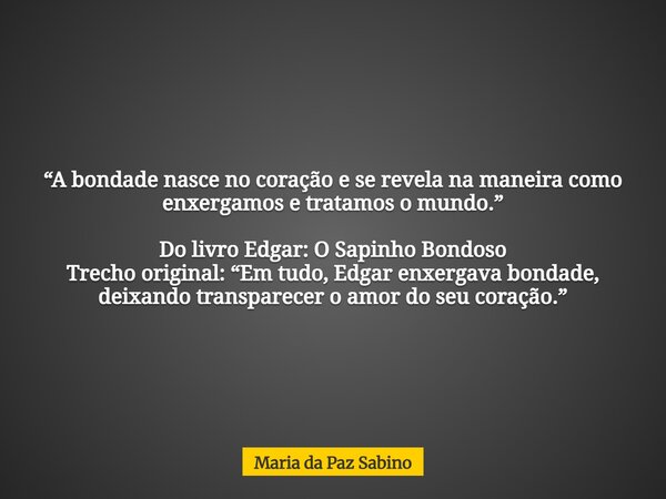 “A bondade nasce no coração e se revela na maneira como enxergamos e tratamos o mundo.” Do livro Edgar: O Sapinho Bondoso Trecho original: “Em tudo, Edgar enxer... Frase de Maria da Paz Sabino.