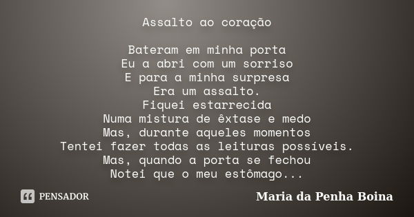 Assalto ao coração Bateram em minha porta Eu a abri com um sorriso E para a minha surpresa Era um assalto. Fiquei estarrecida Numa mistura de êxtase e medo Mas,... Frase de Maria da Penha Boina.