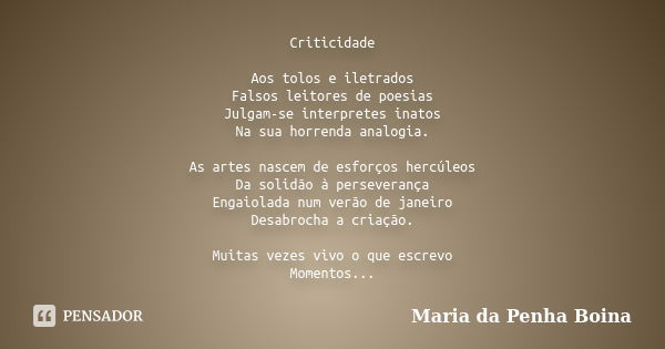 Criticidade Aos tolos e iletrados Falsos leitores de poesias Julgam-se interpretes inatos Na sua horrenda analogia. As artes nascem de esforços hercúleos Da sol... Frase de Maria da Penha Boina.