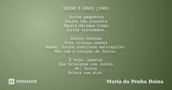 JOSINO O GÊNIO (1980) Josino pequenino Josino tão inocente Aquele moleque trapo Josino transumano. Josino cresceu Pois criança cresce Homem, Josino continuou ma... Frase de Maria da Penha Boina.