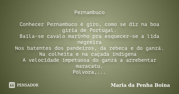 Pernambuco Conhecer Pernambuco é giro, como se diz na boa gíria de Portugal. Baila-se cavalo marinho pra esquecer-se a lida negreira Nos batentes dos pandeiros,... Frase de Maria da Penha Boina.