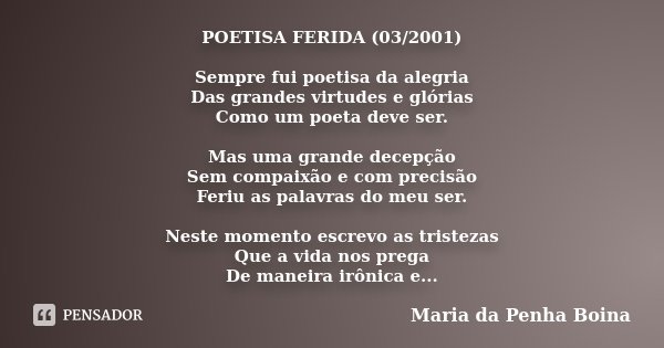 POETISA FERIDA (03/2001) Sempre fui poetisa da alegria Das grandes virtudes e glórias Como um poeta deve ser. Mas uma grande decepção Sem compaixão e com precis... Frase de Maria da Penha Boina.