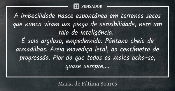 A imbecilidade nasce espontânea em terrenos secos que nunca viram um pingo de sensibilidade, nem um raio de inteligência. É solo argiloso, empedernido. Pântano ... Frase de Maria de Fátima Soares.