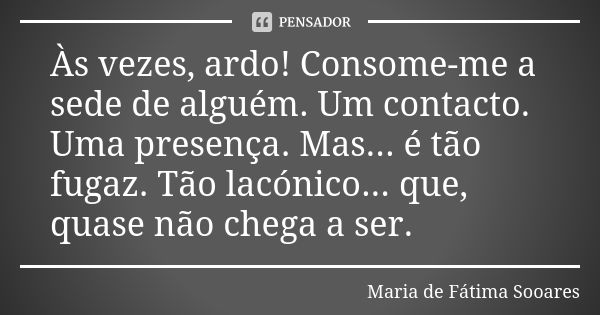 Às vezes, ardo! Consome-me a sede de alguém. Um contacto. Uma presença. Mas... é tão fugaz. Tão lacónico... que, quase não chega a ser.... Frase de Maria de Fátima Sooares.