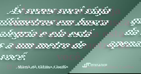 Ás vezes você viaja quilômetros em busca da alegria e ela está apenas a um metro de você.... Frase de Maria de Fátima Coelho.