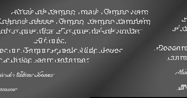 Atrás de tempo, mais Tempo vem. E depois desse Tempo, tempo também, é tudo o que fica. E o que há-de voltar. Só nós... Passamos no Tempo e pela Vida, leves como... Frase de Maria de Fátima Soares.
