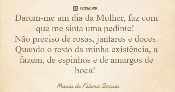 Darem-me um dia da Mulher, faz com que me sinta uma pedinte! Não preciso de rosas, jantares e doces. Quando o resto da minha existência, a fazem, de espinhos e ... Frase de Maria de Fátima Soares.