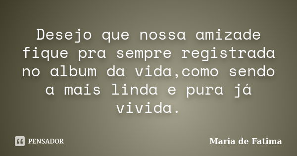 Desejo que nossa amizade fique pra sempre registrada no album da vida,como sendo a mais linda e pura já vivida.... Frase de Maria de Fatima.