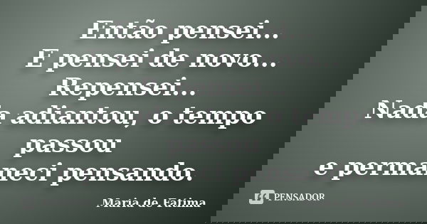 Então pensei... E pensei de novo... Repensei... Nada adiantou, o tempo passou e permaneci pensando.... Frase de Maria de Fatima.