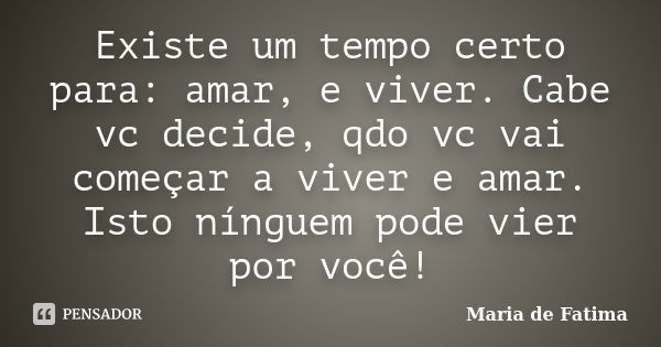 Existe um tempo certo para: amar, e viver. Cabe vc decide, qdo vc vai começar a viver e amar. Isto nínguem pode vier por você!... Frase de Maria de Fatima.