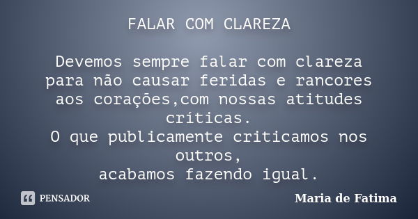 FALAR COM CLAREZA Devemos sempre falar com clareza para não causar feridas e rancores aos corações,com nossas atitudes críticas. O que publicamente criticamos n... Frase de Maria de Fatima.