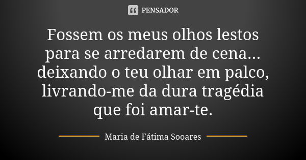 Fossem os meus olhos lestos para se arredarem de cena... deixando o teu olhar em palco, livrando-me da dura tragédia que foi amar-te.... Frase de Maria de Fátima Sooares.