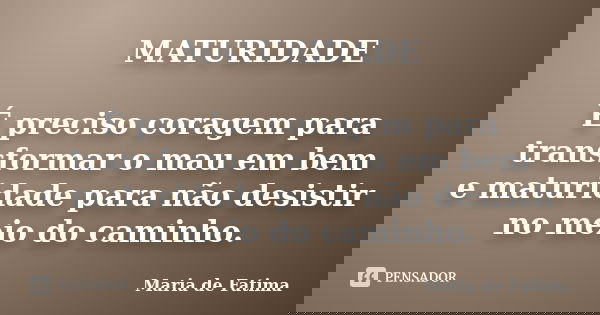 MATURIDADE É preciso coragem para transformar o mau em bem e maturidade para não desistir no meio do caminho.... Frase de Maria de Fatima.