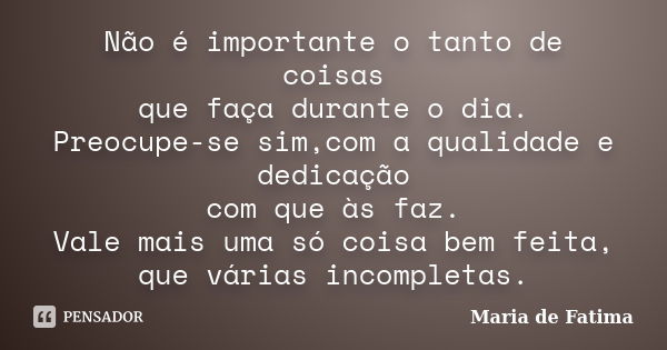 Não é importante o tanto de coisas que faça durante o dia. Preocupe-se sim,com a qualidade e dedicação com que às faz. Vale mais uma só coisa bem feita, que vár... Frase de Maria de Fatima.