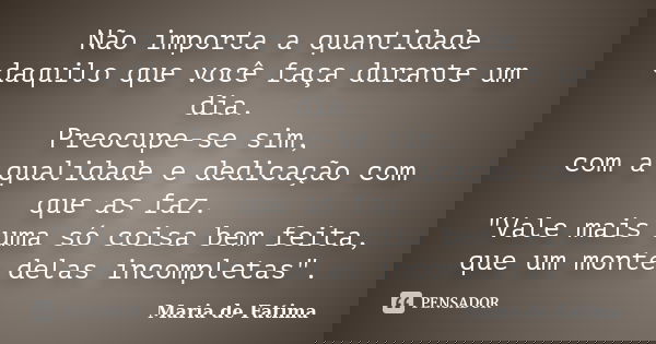 Não importa a quantidade daquilo que você faça durante um dia. Preocupe-se sim, com a qualidade e dedicação com que as faz. "Vale mais uma só coisa bem fei... Frase de Maria de Fatima.