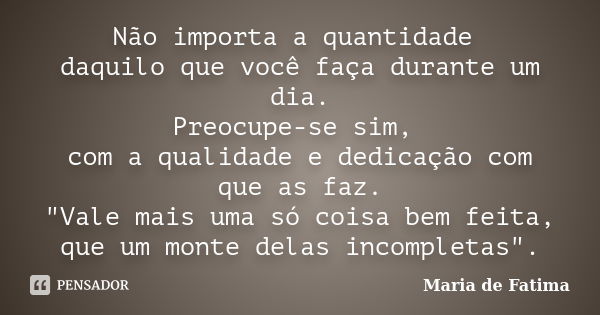 Não importa a quantidade daquilo que você faça durante um dia. Preocupe-se sim, com a qualidade e dedicação com que as faz. "Vale mais uma só coisa bem fei... Frase de Maria de Fatima.