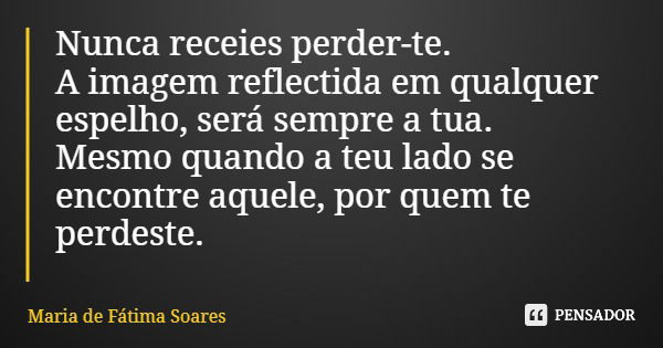 Nunca receies perder-te. A imagem reflectida em qualquer espelho, será sempre a tua. Mesmo quando a teu lado se encontre aquele, por quem te perdeste.... Frase de Maria de Fátima Soares.