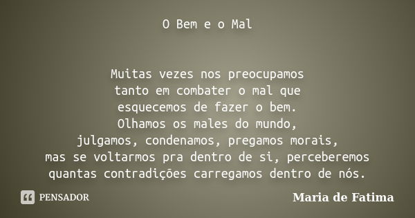 O Bem e o Mal Muitas vezes nos preocupamos tanto em combater o mal que esquecemos de fazer o bem. Olhamos os males do mundo, julgamos, condenamos, pregamos mora... Frase de Maria de Fatima.