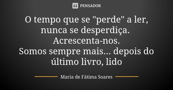 O tempo que se "perde" a ler, nunca se desperdiça. Acrescenta-nos. Somos sempre mais... depois do último livro, lido... Frase de Maria de Fátima Soares.