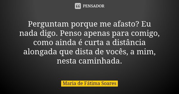 Perguntam porque me afasto? Eu nada digo. Penso apenas para comigo, como ainda é curta a distância alongada que dista de vocês, a mim, nesta caminhada.... Frase de Maria de Fátima Soares.