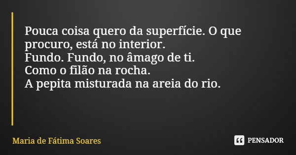 Pouca coisa quero da superfície. O que procuro, está no interior. Fundo. Fundo, no âmago de ti. Como o filão na rocha. A pepita misturada na areia do rio.... Frase de Maria de Fátima Soares.