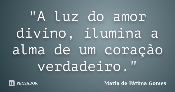 "A luz do amor divino, ilumina a alma de um coração verdadeiro."... Frase de Maria de Fátima Gomes.