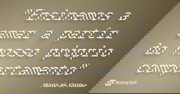 "Ensinemos a amar a partir do nosso próprio comportamento"... Frase de Maria de Fatima.