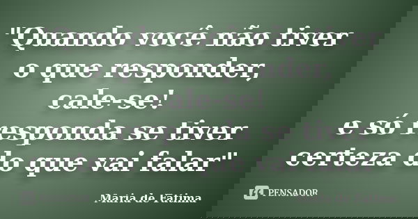 "Quando você não tiver o que responder, cale-se! e só responda se tiver certeza do que vai falar"... Frase de Maria de Fatima.
