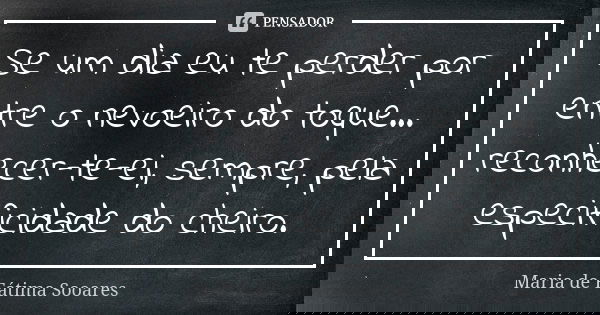 Se um dia eu te perder por entre o nevoeiro do toque... reconhecer-te-ei, sempre, pela especificidade do cheiro.... Frase de Maria de Fátima Sooares.