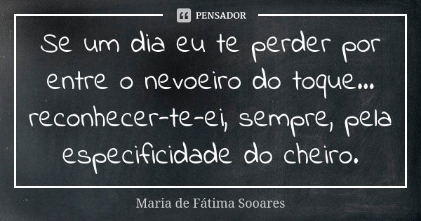 Se um dia eu te perder por entre o nevoeiro do toque... reconhecer-te-ei, sempre, pela especificidade do cheiro.... Frase de Maria de Fátima Sooares.