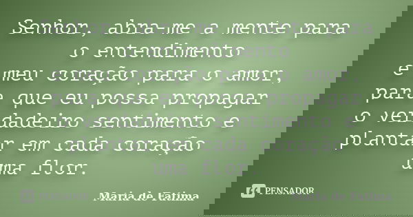 Senhor, abra-me a mente para o entendimento e meu coração para o amor, para que eu possa propagar o verdadeiro sentimento e plantar em cada coração uma flor.... Frase de Maria de Fatima.
