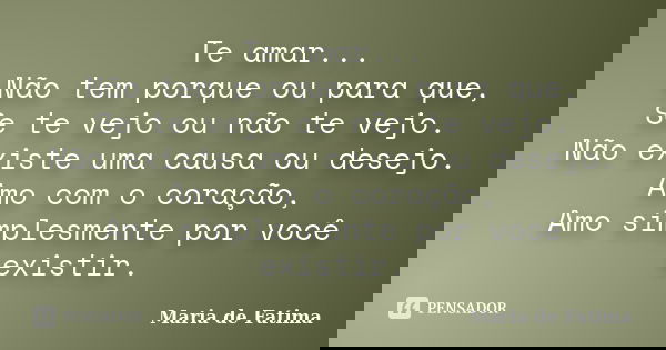 Te amar... Não tem porque ou para que, Se te vejo ou não te vejo. Não existe uma causa ou desejo. Amo com o coração, Amo simplesmente por você existir.... Frase de Maria de Fatima.