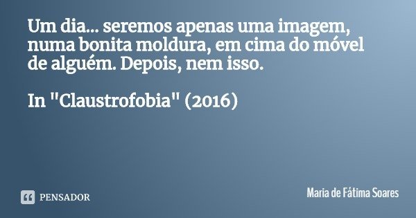 Um dia... seremos apenas uma imagem, numa bonita moldura, em cima do móvel de alguém. Depois, nem isso. In "Claustrofobia" (2016)... Frase de Maria de Fátima Soares.