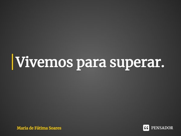 ⁠Vivemos para superar.... Frase de Maria de Fátima Soares.