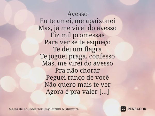 ⁠Avesso Eu te amei, me apaixonei
Mas, já me virei do avesso
Fiz mil promessas
Para ver se te esqueço Te dei um flagra
Te joguei praga, confesso
Mas, me virei do... Frase de Maria de Lourdes Terumy Suzuki Nishimura.