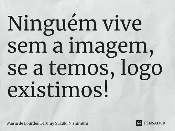 ⁠Ninguém vive sem a imagem, se a temos, logo existimos!... Frase de Maria de Lourdes Terumy Suzuki Nishimura.