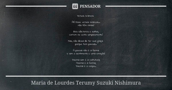 Versos brancos Ah! Esse versos brancos...
não têm rimas! Eles são livres e soltos,
correm no vento simplesmente! Mas, não deixa de ter sua graça porque tem poes... Frase de Maria de Lourdes Terumy Suzuki Nishimura.