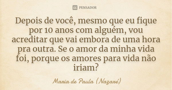 Depois de você, mesmo que eu fique por 10 anos com alguém, vou acreditar que vai embora de uma hora pra outra. Se o amor da minha vida foi, porque os amores par... Frase de Maria de Paula (Nazaré).