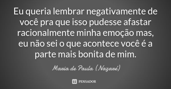 Eu queria lembrar negativamente de você pra que isso pudesse afastar racionalmente minha emoção mas, eu não sei o que acontece você é a parte mais bonita de mim... Frase de Maria de Paula (Nazaré).