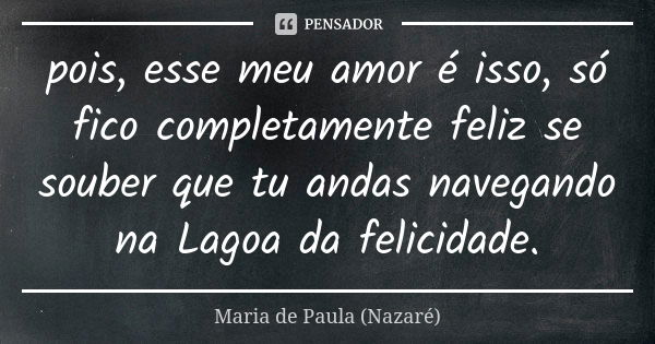 pois, esse meu amor é isso, só fico completamente feliz se souber que tu andas navegando na Lagoa da felicidade.... Frase de Maria de Paula (Nazaré).