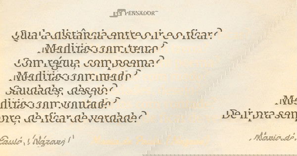Qual a distância entre o ir e o ficar? Medirias com trena? Com régua, com poema? Medirias com medo? Saudades, desejo? Medirias com vontade? De ir pra sempre, de... Frase de Maria de Paula (Nazaré).