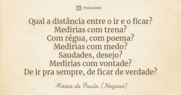 Qual a distância entre o ir e o ficar? Medirias com trena? Com régua, com poema? Medirias com medo? Saudades, desejo? Medirias com vontade? De ir pra sempre, de... Frase de Maria de Paula (Nazaré).