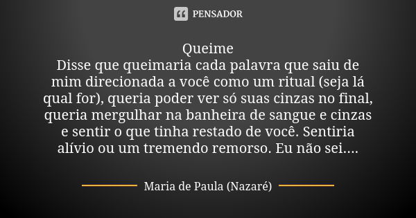 Queime Disse que queimaria cada palavra que saiu de mim direcionada a você como um ritual (seja lá qual for), queria poder ver só suas cinzas no final, queria m... Frase de Maria de Paula (Nazaré).