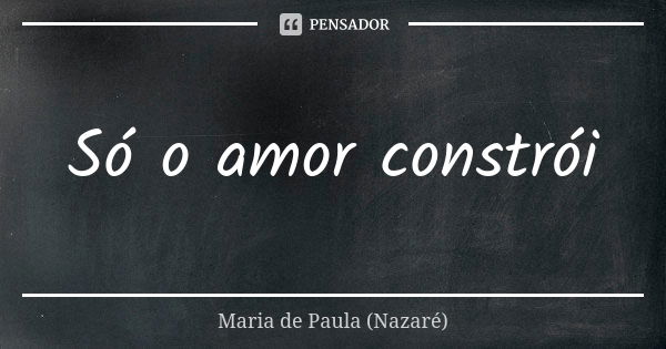 Só o amor constrói... Frase de Maria de Paula (Nazaré).