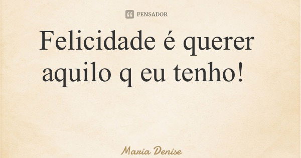 Felicidade é querer aquilo q eu tenho!... Frase de Maria Denise.