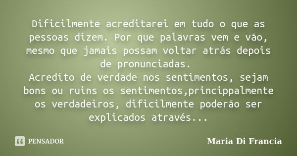 Dificilmente acreditarei em tudo o que as pessoas dizem. Por que palavras vem e vão, mesmo que jamais possam voltar atrás depois de pronunciadas. Acredito de ve... Frase de Maria Di Francia.