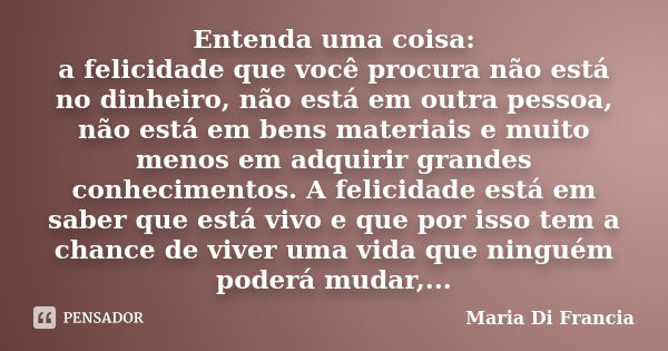 Entenda uma coisa: a felicidade que você procura não está no dinheiro, não está em outra pessoa, não está em bens materiais e muito menos em adquirir grandes co... Frase de Maria Di Francia.