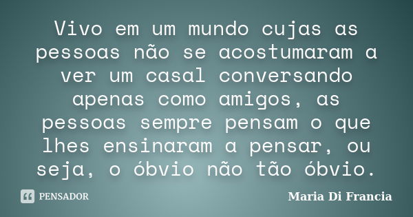 Vivo em um mundo cujas as pessoas não se acostumaram a ver um casal conversando apenas como amigos, as pessoas sempre pensam o que lhes ensinaram a pensar, ou s... Frase de Maria Di Francia.