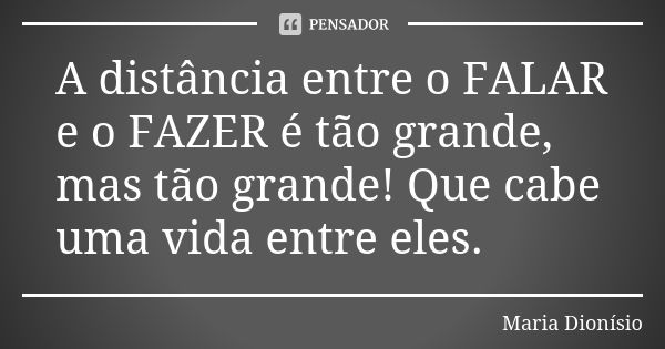 A distância entre o FALAR e o FAZER é tão grande, mas tão grande! Que cabe uma vida entre eles.... Frase de Maria Dionísio.